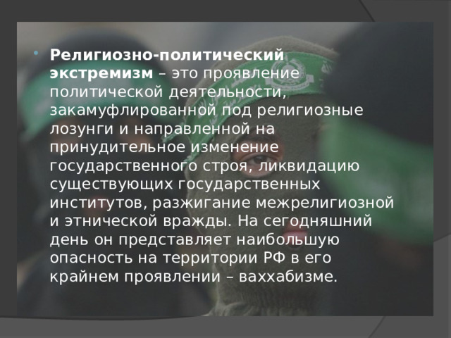 Религиозно-политический экстремизм  – это проявление политической деятельности, закамуфлированной под религиозные лозунги и направленной на принудительное изменение государственного строя, ликвидацию существующих государственных институтов, разжигание межрелигиозной и этнической вражды. На сегодняшний день он представляет наибольшую опасность на территории РФ в его крайнем проявлении – ваххабизме. 