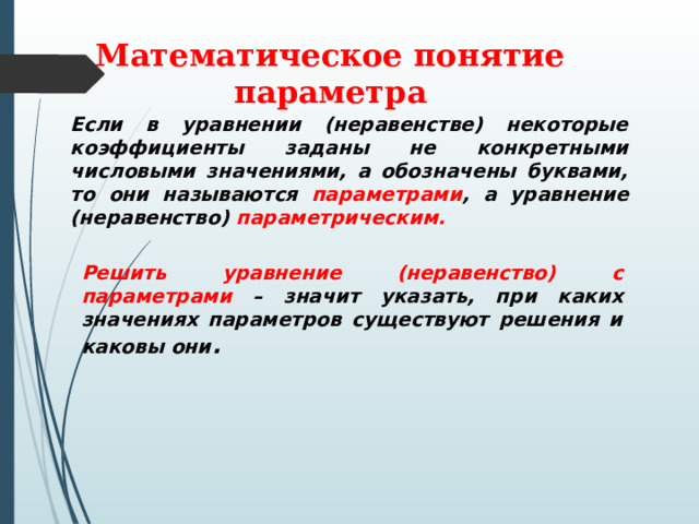 Математическое понятие параметра Если в уравнении (неравенстве) некоторые коэффициенты заданы не конкретными числовыми значениями, а обозначены буквами, то они называются параметрами , а уравнение (неравенство) параметрическим. Решить уравнение (неравенство) с параметрами – значит указать, при каких значениях параметров существуют решения и каковы они . 