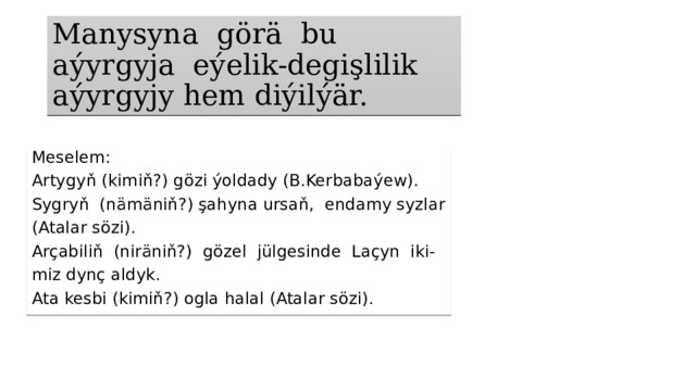 Manysyna görä bu aýyrgyja eýelik-degişlilik  aýyrgyjy hem diýilýär. Meselem: Artygyň (kimiň?) gözi ýoldady (B.Kerbabaýew). Sygryň (nämäniň?) şahyna ursaň, endamy syzlar (Atalar sözi). Arçabiliň (niräniň?) gözel jülgesinde Laçyn iki- miz dynç aldyk. Ata kesbi (kimiň?) ogla halal (Atalar sözi). 
