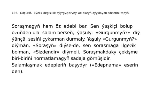   186. Göçüriň. Eýelik-degişlilik aýyrgyçlaryny we olaryň aýyklaýan sözlerini tapyň.    Soraşmagyň hem öz edebi bar. Sen ýaşkiçi bolup özüňden ula salam berseň, ýaşuly: «Gurgunmyň?» diý- ýänçä, sesiňi çykarman durmaly. Yaşuly «Gurgunmyň?» diýmän, «Soraşyň» diýse-de, sen soraşmaga ilgezik bolman, «Sizdendir» diýmeli. Soraşmakdaky çekişme biri-biriňi hormatlamagyň sadaja görnüşidir. Salamlaşmak edepleriň başydyr («Edepnama» eserin­ den). 