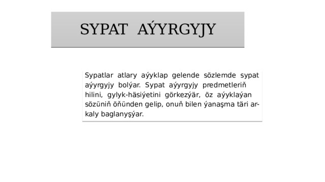 SYPAT AÝYRGYJY Sypatlar atlary aýyklap gelende sözlemde sypat­ aýyrgyjy bolýar. Sypat aýyrgyjy predmetleriň hilini, gylyk-häsiýetini görkezýär, öz aýyklaýan sözüniň öňünden gelip, onuň bilen ýanaşma täri ar- kaly baglanyşýar. 