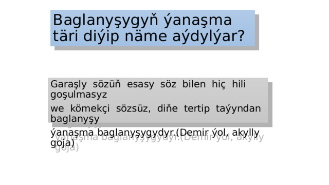 Baglanyşygyň ýanaşma täri diýip näme aýdylýar? Garaşly sözüň esasy söz bilen hiç hili goşulmasyz we kömekçi sözsüz, diňe tertip taýyndan baglanyşy ýanaşma baglanyşygydyr.(Demir ýol, akylly goja) 