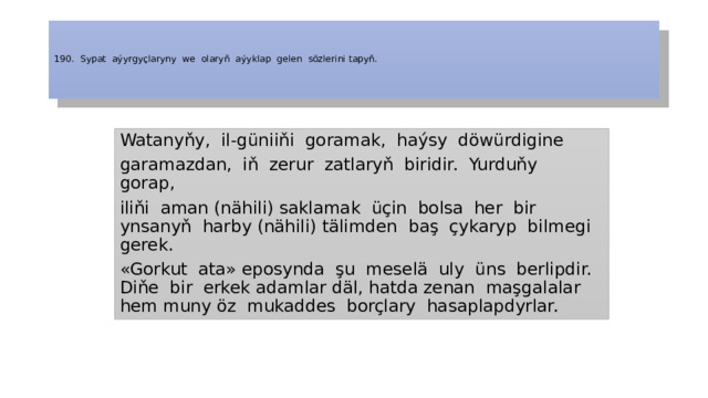    190. Sypat aýyrgyçlaryny we olaryň aýyklap gelen sözlerini tapyň.     Watanyňy, il-güniiňi goramak, haýsy döwürdigine garamazdan, iň zerur zatlaryň biridir. Yurduňy gorap, iliňi aman (nähili) saklamak üçin bolsa her bir ynsanyň harby (nähili) tälimden baş çykaryp bilmegi gerek. «Gorkut ata» eposynda şu meselä uly üns berlipdir. Diňe bir erkek adamlar däl, hatda zenan maşgalalar hem muny öz mukaddes borçlary hasaplapdyrlar. 