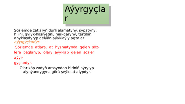 Aýyrgyçlar Sözlemde zatlaryň dürli alamatyny: sypatyny, hilini, gylyk-häsiýetini, mukdaryny, tertibini anyklaşdyryp gelýän aýyklaýjy agzalar aýyrgyçlardyr.  Sözlemde atlara, at hyzmatynda gelen söz- lere baglanyp, olary aýyklap gelen sözler aýyr- gyçlardyr. Olar köp zadyň arasyndan biriniň aýrylyp alynýandygyna görä şeýle at alypdyr. 