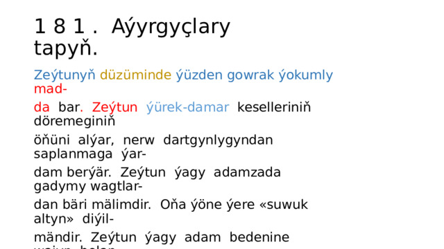 1 8 1 . Aýyrgyçlary tapyň. Zeýtunyň  düzüminde  ýüzden gowrak ýokumly  mad- da bar . Zeýtun ýürek-damar keselleriniň döremeginiň öňüni alýar, nerw dartgynlygyndan saplanmaga ýar- dam berýär. Zeýtun ýagy adamzada gadymy wagtlar- dan bäri mälimdir. Oňa ýöne ýere «suwuk altyn» diýil- mändir. Zeýtun ýagy adam bedenine wajyp bolan ençeme witaminlere baýdyr («Güneş» žurnalyndan). 