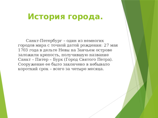 История города.   Санкт-Петербург – один из немногих городов мира с точной датой рождения: 27 мая 1703 года в дельте Невы на Заячьем острове заложили крепость, получившую название Санкт – Питер – Бурх (Город Святого Петра). Сооружение ее было закончено в небывало короткий срок – всего за четыре месяца. 