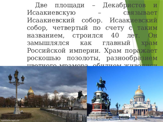   Две площади – Декабристов и Исаакиевскую – связывает Исаакиевский собор. Исаакиевский собор, четвертый по счету с таким названием, строился 40 лет. Он замышлялся как главный храм Российской империи. Храм поражает роскошью позолоты, разнообразием цветного мрамора, обилием живописи и мозаики. 