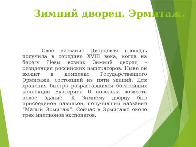 Зимний дворец. Эрмитаж .    Свое название Дворцовая площадь получила в середине XVIII века, когда на берегу Невы возник Зимний дворец – резиденция российских императоров. Ныне он входит в комплекс Государственного Эрмитажа, состоящий из пяти зданий. Для хранения быстро разраставшихся богатейших коллекций Екатерина II повелела возвести новое здание. К Зимнему дворцу был присоединен павильон, получивший название “Малый Эрмитаж”. Сейчас в Эрмитаже около трех миллионов экспонатов. 