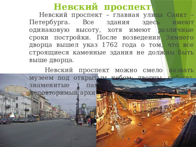 Невский проспект.   Невский проспект – главная улица Санкт – Петербурга. Все здания здесь имеют одинаковую высоту, хотя имеют различные сроки постройки. После возведения Зимнего дворца вышел указ 1762 года о том, что все строящиеся каменные здания не должны быть выше дворца.    Невский проспект можно смело назвать музеем под открытым небом: дворцы, соборы, знаменитые памятники создают его неповторимый архитектурный облик. 