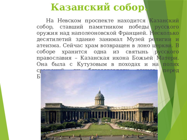 Казанский собор.   На Невском проспекте находится Казанский собор, ставший памятником победы русского оружия над наполеоновской Францией. Несколько десятилетий здание занимал Музей религии и атеизма. Сейчас храм возвращен в лоно церкви. В соборе хранится одна из святынь русского православия – Казанская икона Божьей Матери. Она была с Кутузовым в походах и на полях сражений, ею благословляли воинов перед Бородинской битвой. 