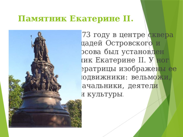 Памятник Екатерине II.     В 1873 году в центре сквера     площадей Островского и     Ломоносова был установлен     памятник Екатерине II. У ног     императрицы изображены ее     сподвижники: вельможи,     военачальники, деятели     науки и культуры . 