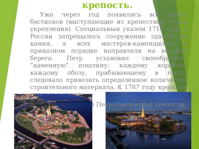 Петропавловская крепость.  Уже через год появились все шесть бастионов (выступающие из крепостной стены укрепления). Специальным указом 1714 года в России запрещалось сооружение зданий из камня, а всех мастеров-каменщиков в приказном порядке направляли на невские берега. Петр установил своеобразную “каменную” пошлину: каждому кораблю, каждому обозу, прибывающему в город, следовало привозить определенное количество строительного материала. К 1787 году крепость оделась в гранит. Это было рождение Петропавловской крепости. 