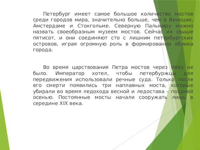   Петербург имеет самое большое количество мостов среди городов мира, значительно больше, чем в Венеции, Амстердаме и Стокгольме. Северную Пальмиру можно назвать своеобразным музеем мостов. Сейчас их свыше пятисот, и они соединяют сто с лишним петербургских островов, играя огромную роль в формировании облика города.   Во время царствования Петра мостов через Неву не было. Император хотел, чтобы петербуржцы для передвижения использовали речные суда. Только после его смерти появились три наплавных моста, которые убирали во время ледохода весной и ледостава – поздней осенью. Постоянные мосты начали сооружать лишь в середине XIX века. 