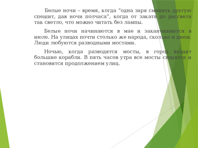    Белые ночи – время, когда “одна заря сменить другую спешит, дав ночи полчаса”, когда от заката до рассвета так светло, что можно читать без лампы.   Белые ночи начинаются в мае и заканчиваются в июле. На улицах почти столько же народа, сколько и днем. Люди любуются разводными мостами.   Ночью, когда разводятся мосты, в город входят большие корабли. В пять часов утра все мосты сводятся и становятся продолжением улиц. 