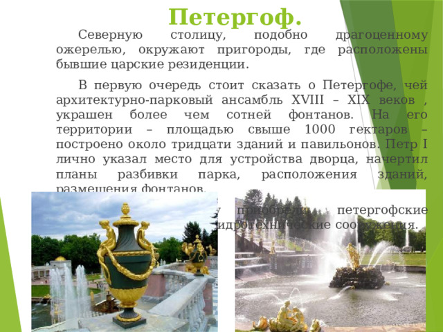 Петергоф.   Северную столицу, подобно драгоценному ожерелью, окружают пригороды, где расположены бывшие царские резиденции.   В первую очередь стоит сказать о Петергофе, чей архитектурно-парковый ансамбль XVIII – XIX веков , украшен более чем сотней фонтанов. На его территории – площадью свыше 1000 гектаров – построено около тридцати зданий и павильонов. Петр I лично указал место для устройства дворца, начертил планы разбивки парка, расположения зданий, размещения фонтанов.   Заслуженную славу приобрели  петергофские фонтаны – уникальные  гидротехнические сооружения. 