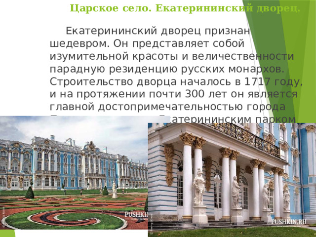 Царское село. Екатерининский дворец.    Екатерининский дворец признан шедевром. Он представляет собой изумительной красоты и величественности парадную резиденцию русских монархов. Строительство дворца началось в 1717 году, и на протяжении почти 300 лет он является главной достопримечательностью города Пушкин и вместе с Екатерининским парком занимает центральную его часть. 