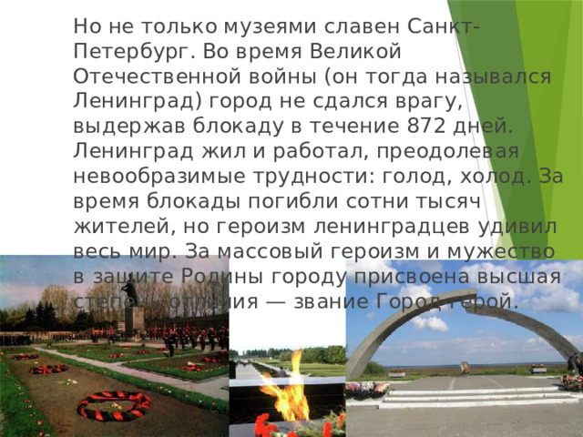   Но не только музеями славен Санкт-Петербург. Во время Великой Отечественной войны (он тогда назывался Ленинград) город не сдался врагу, выдержав блокаду в течение 872 дней. Ленинград жил и работал, преодолевая невообразимые трудности: голод, холод. За время блокады погибли сотни тысяч жителей, но героизм ленинградцев удивил весь мир. За массовый героизм и мужество в защите Родины городу присвоена высшая степень отличия — звание Город-герой. 