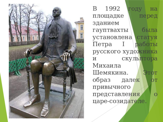   В 1992 году на площадке  перед зданием  гауптвахты была установлена статуя Петра I работы русского художника и скульптора Михаила Шемякина. Этот образ далек от привычного представления о царе-созидателе. 