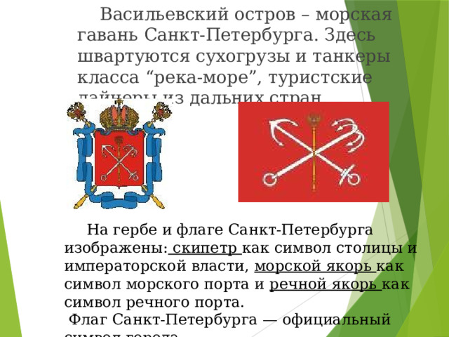   Васильевский остров – морская гавань Санкт-Петербурга. Здесь швартуются сухогрузы и танкеры класса “река-море”, туристские лайнеры из дальних стран.  На гербе и флаге Санкт-Петербурга изображены: скипетр как символ столицы и императорской власти, морской якорь как символ морского порта и речной якорь как символ речного порта.  Флаг Санкт-Петербурга — официальный символ города. 