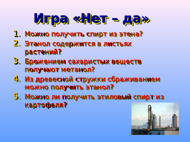 Игра «Нет – да» Можно получить спирт из этена? Этанол содержится в листьях растений? Брожением сахаристых веществ получают метанол? Из древесной стружки сбраживанием можно получить этанол? Можно ли получить этиловый спирт из картофеля? 