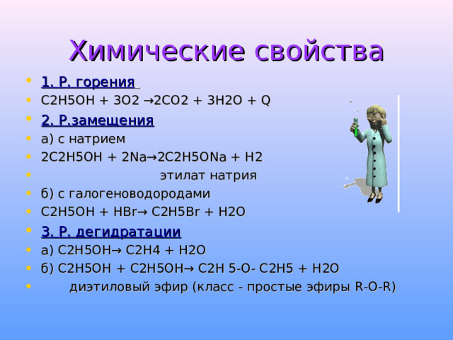 Химические свойства 1. Р. горения  С2Н5ОН + 3О2 →2СО2 + 3Н2О + Q  2. Р.замещения а) с натрием 2С2Н5ОН + 2 Na →2С2Н5О Na + Н2     этилат натрия б) с галогеноводородами С2Н5ОН + Н Br → С2Н5 Br + Н2О 3. Р. дегидратации а) С2Н5ОН→ С2Н4 + Н2О б) С2Н5ОН + С2Н5ОН→ С2Н 5-О- С2Н5 + Н2О  диэтиловый эфир (класс - простые эфиры R - O - R )  