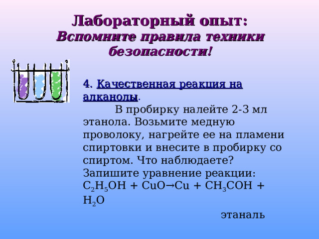 Лабораторный опыт:  Вспомните правила техники безопасности! 4. Качественная реакция на алканолы .  В пробирку налейте 2-3 мл этанола. Возьмите медную проволоку, нагрейте ее на пламени спиртовки и внесите в пробирку со спиртом. Что наблюдаете? Запишите уравнение реакции: С 2 Н 5 ОН + CuO → Cu + СН 3 СОН + Н 2 О    этаналь    этаналь    этаналь    этаналь    этаналь 