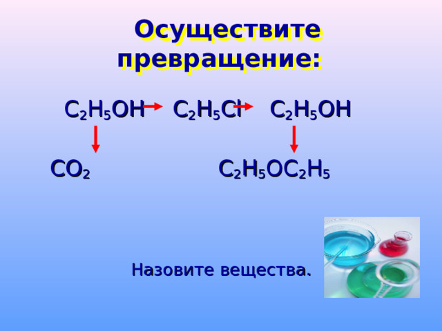  Осуществите превращение:  С 2 Н 5 ОН  С 2 Н 5 С l C 2 H 5 OH       CO 2    C 2 H 5 OC 2 H 5 Назовите вещества. 