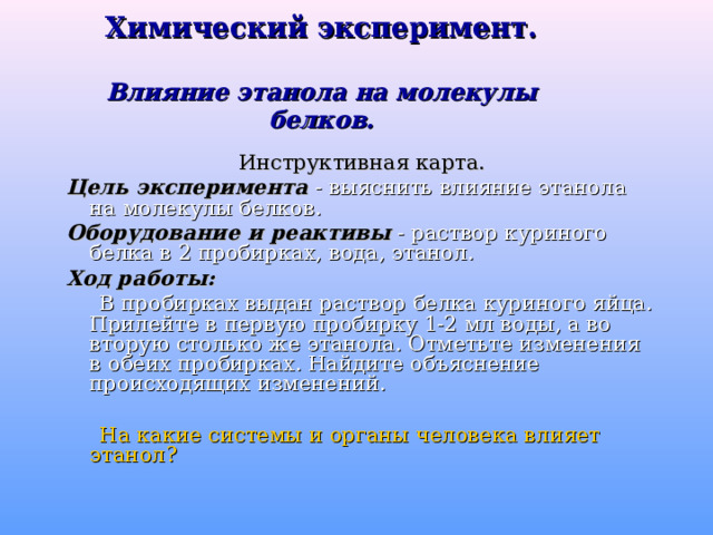 Химический эксперимент.   Влияние этанола на молекулы белков.   Инструктивная карта. Цель эксперимента - выяснить влияние этанола на молекулы белков. Оборудование и реактивы - раствор куриного белка в 2 пробирках, вода, этанол. Ход работы:  В пробирках выдан раствор белка куриного яйца. Прилейте в первую пробирку 1-2 мл воды, а во вторую столько же этанола. Отметьте изменения в обеих пробирках. Найдите объяснение происходящих изменений.  На какие системы и органы человека влияет этанол? 
