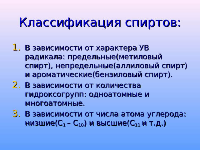 Классификация спиртов: В зависимости от характера УВ радикала: предельные(метиловый спирт), непредельные(аллиловый спирт) и ароматические(бензиловый спирт). В зависимости от количества гидроксогрупп: одноатомные и многоатомные. В зависимости от числа атома углерода: низшие(С 1 – С 10 ) и высшие(С 11 и т.д.) 