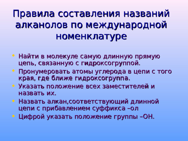 Правила  составления названий алканолов по международной номенклатуре Найти в молекуле самую длинную прямую цепь, связанную с гидроксогруппой. Пронумеровать атомы углерода в цепи с того края, где ближе гидроксогруппа. Указать положение всех заместителей и назвать их. Назвать алкан,соответствующий длинной цепи с прибавлением суффикса –ол Цифрой указать положение группы –ОН. 