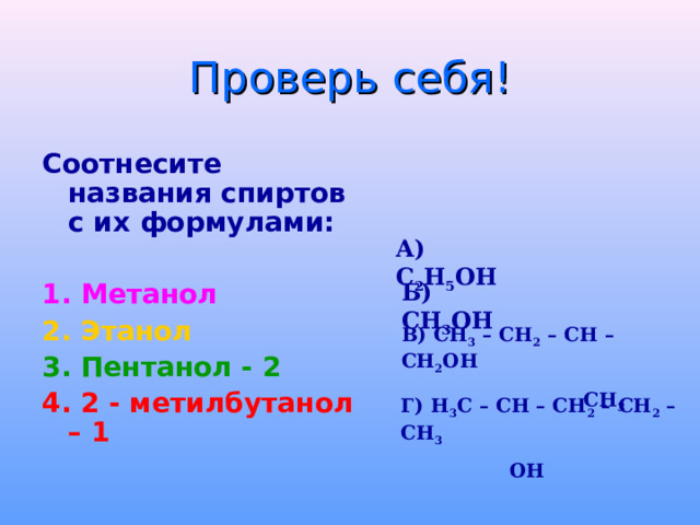 Проверь себя! Соотнесите названия спиртов с их формулами:  1. Метанол 2.  Этанол 3. Пентанол - 2 4. 2 - метилбутанол – 1  А) С 2 Н 5 ОН Б) СН 3 ОН В) СН 3 – СН 2 – СН – СН 2 ОН  СН 3 Г) Н 3 С – СН – СН 2 – СН 2 – СН 3  ОН 