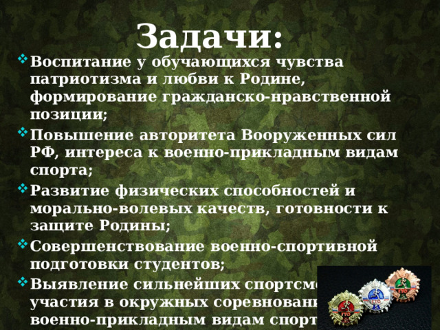 Задачи: Воспитание у обучающихся чувства патриотизма и любви к Родине, формирование гражданско-нравственной позиции; Повышение авторитета Вооруженных сил РФ, интереса к военно-прикладным видам спорта; Развитие физических способностей и морально-волевых качеств, готовности к защите Родины; Совершенствование военно-спортивной подготовки студентов; Выявление сильнейших спортсменов для участия в окружных соревнованиях по военно-прикладным видам спорта; Выполнения нормативов ГТО . 