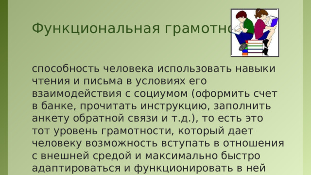 Функциональная грамотность способность человека использовать навыки чтения и письма в условиях его взаимодействия с социумом (оформить счет в банке, прочитать инструкцию, заполнить анкету обратной связи и т.д.), то есть это тот уровень грамотности, который дает человеку возможность вступать в отношения с внешней средой и максимально быстро адаптироваться и функционировать в ней  