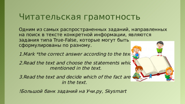 Читательская грамотность Одним из самых распространенных заданий, направленных на поиск в тексте конкретной информации, являются задания типа True-False, которые могут быть сформулированы по разному. 1.Mark *the correct answer according to the text. 2.Read the text and choose the statements which are NOT mentioned in the text. 3.Read the text and decide which of the fact are not stated in the text. !Большой банк заданий на Учи.ру, Skysmart 
