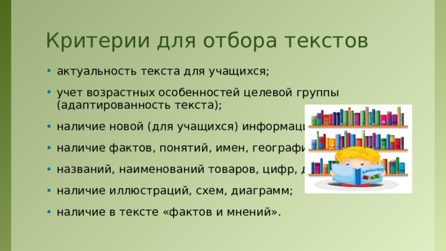 Критерии для отбора текстов актуальность текста для учащихся; учет возрастных особенностей целевой группы (адаптированность текста); наличие новой (для учащихся) информации; наличие фактов, понятий, имен, географических названий, наименований товаров, цифр, дат и т.д.; наличие иллюстраций, схем, диаграмм; наличие в тексте «фактов и мнений». 