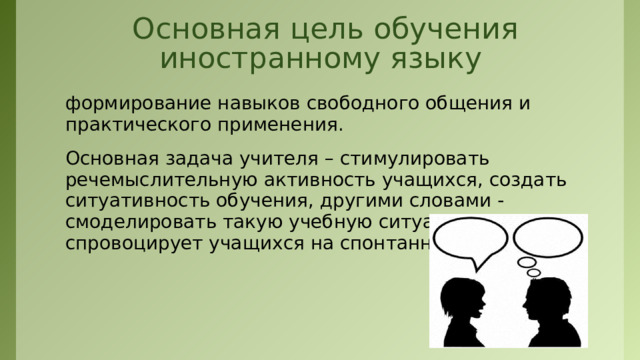 Основная цель обучения иностранному языку формирование навыков свободного общения и практического применения. Основная задача учителя – стимулировать речемыслительную активность учащихся, создать ситуативность обучения, другими словами - смоделировать такую учебную ситуацию, которая спровоцирует учащихся на спонтанную речь.  