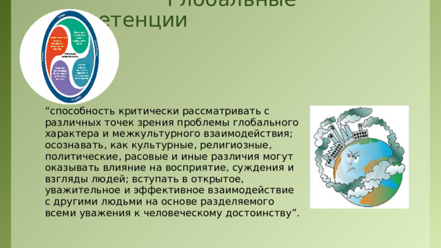  Глобальные компетенции “ способность критически рассматривать с различных точек зрения проблемы глобального характера и межкультурного взаимодействия; осознавать, как культурные, религиозные, политические, расовые и иные различия могут оказывать влияние на восприятие, суждения и взгляды людей; вступать в открытое, уважительное и эффективное взаимодействие с другими людьми на основе разделяемого всеми уважения к человеческому достоинству”.  