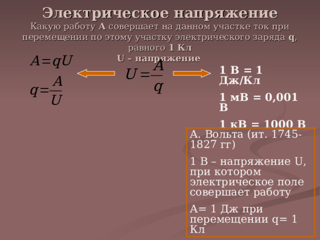 Электрическое напряжение  Какую работу А совершает на данном участке ток при перемещении по этому участку электрического заряда q , равного 1 Кл  U – напряжение 1 В = 1 Дж/Кл 1 мВ = 0,001 В 1 кВ = 1000 В А. Вольта (ит. 1745-1827 гг) 1 В – напряжение U , при котором электрическое поле совершает работу А= 1 Дж при перемещении q = 1 Кл 