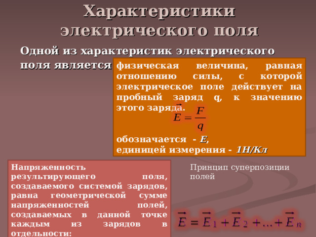 Характеристики электрического поля   Одной из характеристик электрического поля является – напряжённость:  физическая величина, равная отношению силы, с которой электрическое поле действует на пробный заряд q, к значению этого заряда.   обозначается - Е , единицей измерения - 1Н/Кл  Принцип суперпозиции полей Напряженность результирующего поля, создаваемого системой зарядов, равна геометрической сумме напряженностей полей, создаваемых в данной точке каждым из зарядов в отдельности:  