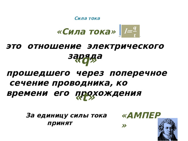 Сила тока    I=   «Сила тока» это отношение электрического заряда  «q» прошедшего через поперечное сечение проводника, ко времени его прохождения «t» «АМПЕР»  За единицу силы тока принят 