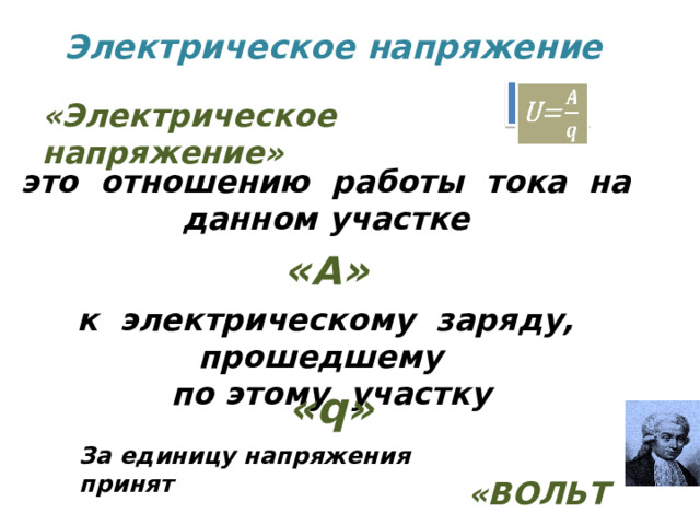 Электрическое напряжение   U=    «Электрическое напряжение» это отношению работы тока на данном участке « А » к электрическому заряду, прошедшему по этому участку «q»  «ВОЛЬТ» За единицу напряжения принят 