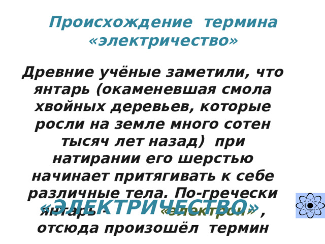 Происхождение термина «электричество» Древние учёные заметили, что янтарь (окаменевшая смола хвойных деревьев, которые росли на земле много сотен тысяч лет назад) при натирании его шерстью начинает притягивать к себе различные тела. По-гречески янтарь – «электрон» ,  отсюда произошёл термин «ЭЛЕКТРИЧЕСТВО»  