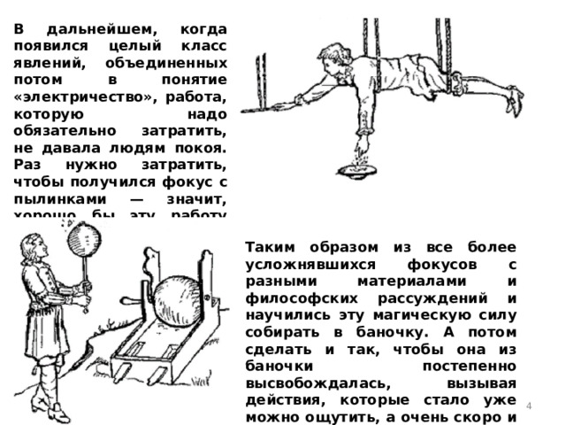 В дальнейшем, когда появился целый класс явлений, объединенных потом в понятие «электричество», работа, которую надо обязательно затратить, не давала людям покоя. Раз нужно затратить, чтобы получился фокус с пылинками — значит, хорошо бы эту работу как-то сохранить, накопить, а потом и получить обратно. Таким образом из все более усложнявшихся фокусов с разными материалами и философских рассуждений и научились эту магическую силу собирать в баночку. А потом сделать и так, чтобы она из баночки постепенно высвобождалась, вызывая действия, которые стало уже можно ощутить, а очень скоро и померить.  