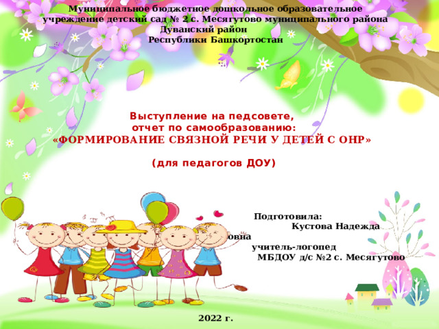    Муниципальное бюджетное дошкольное образовательное учреждение детский сад № 2 с. Месягутово муниципального района Дуванский район Республики Башкортостан Выступление на педсовете,  отчет по самообразованию :  «ФОРМИРОВАНИЕ СВЯЗНОЙ РЕЧИ У ДЕТЕЙ С ОНР»   (для педагогов ДОУ)  Подготовила:  Кустова Надежда Вячеславовна  учитель-логопед  МБДОУ д/с №2 с. Месягутово      2022 г. 