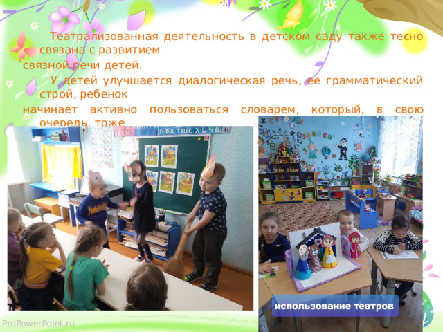  Театрализованная деятельность в детском саду также тесно связана с развитием связной речи детей.  У детей улучшается диалогическая речь, ее грамматический строй, ребенок начинает активно пользоваться словарем, который, в свою очередь, тоже пополняется. В течение года с детьми разучивали стихи, инсценировали сказки. 