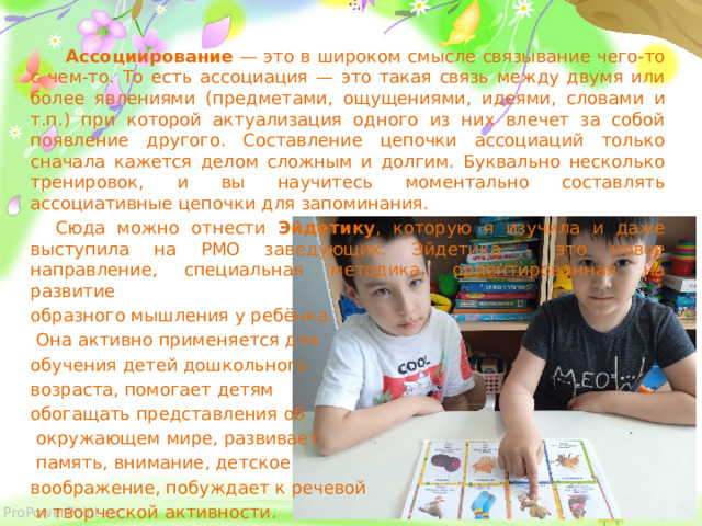  Ассоциирование — это в широком смысле связывание чего-то с чем-то. То есть ассоциация — это такая связь между двумя или более явлениями (предметами, ощущениями, идеями, словами и т.п.) при которой актуализация одного из них влечет за собой появление другого. Составление цепочки ассоциаций только сначала кажется делом сложным и долгим. Буквально несколько тренировок, и вы научитесь моментально составлять ассоциативные цепочки для запоминания.  Сюда можно отнести Эйдетику , которую я изучила и даже выступила на РМО заведующих. Эйдетика - это новое направление, специальная методика, ориентированная на развитие образного мышления у ребёнка.  Она активно применяется для обучения детей дошкольного возраста, помогает детям обогащать представления об  окружающем мире, развивает  память, внимание, детское воображение, побуждает к речевой  и творческой активности. 