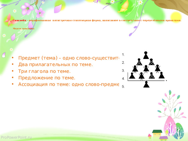     Синквейн  – нерифмованная пятистрочная стихотворная форма, написанное в соответствии с определёнными правилами.     Модель синквейна   Предмет (тема) – одно слово-существительное. Два прилагательных по теме. Три глагола по теме. Предложение по теме. Ассоциация по теме: одно слово-предмет. 
