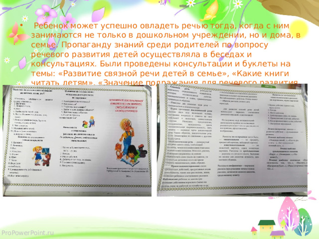  Ребенок может успешно овладеть речью тогда, когда с ним занимаются не только в дошкольном учреждении, но и дома, в семье. Пропаганду знаний среди родителей по вопросу речевого развития детей осуществляла в беседах и консультациях. Были проведены консультации и буклеты на темы: «Развитие связной речи детей в семье», «Какие книги читать детям», «Значение подражания для речевого развития ребёнка». 