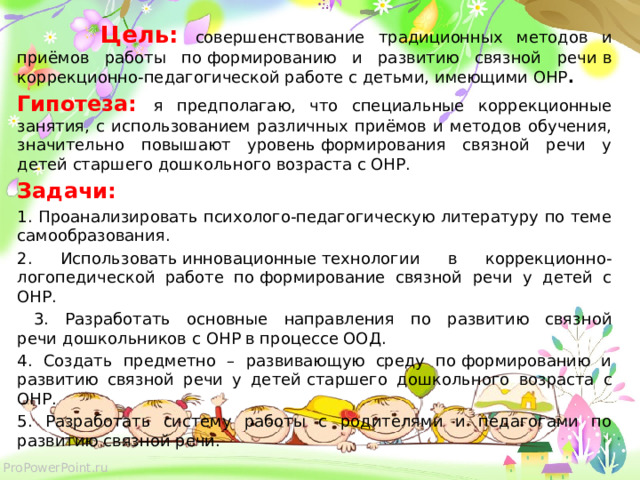  Цель: совершенствование традиционных методов и приёмов работы по формированию и развитию связной речи   в коррекционно-педагогической работе с детьми, имеющими ОНР . Гипотеза: я предполагаю, что специальные коррекционные занятия, с использованием различных приёмов и методов обучения, значительно повышают уровень формирования связной речи у детей старшего дошкольного возраста с ОНР. Задачи: 1. Проанализировать психолого-педагогическую литературу по теме самообразования. 2. Использовать инновационные технологии в коррекционно-логопедической работе по формирование связной речи у детей с ОНР.  3. Разработать основные направления по развитию связной речи   дошкольников  с ОНР в процессе ООД. 4. Создать предметно – развивающую среду по формированию и развитию связной речи у детей   старшего дошкольного возраста с ОНР. 5. Разработать систему работы с родителями и педагогами по развитию связной речи.  