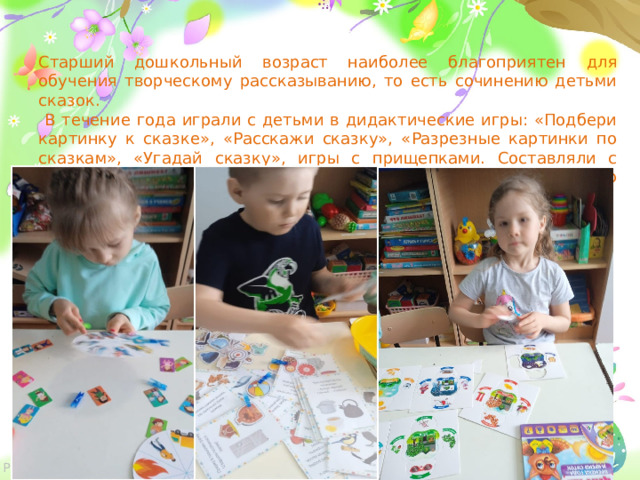 Старший дошкольный возраст наиболее благоприятен для обучения творческому рассказыванию, то есть сочинению детьми сказок.  В течение года играли с детьми в дидактические игры: «Подбери картинку к сказке», «Расскажи сказку», «Разрезные картинки по сказкам», «Угадай сказку», игры с прищепками. Составляли с детьми сказки о своей семье, последовательно, связно рассказывали их друг другу .  